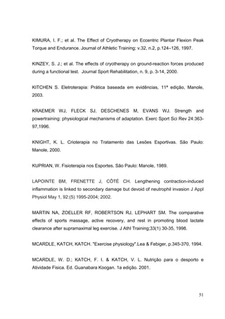 51
KIMURA, I. F.; et al. The Effect of Cryotherapy on Eccentric Plantar Flexion Peak
Torque and Endurance. Journal of Athletic Training; v.32, n.2, p.124–126, 1997.
KINZEY, S. J.; et al. The effects of cryotherapy on ground-reaction forces produced
during a functional test. Journal Sport Rehabilitation, n. 9, p. 3-14, 2000.
KITCHEN S. Eletroterapia: Prática baseada em evidências, 11ª edição, Manole,
2003.
KRAEMER WJ, FLECK SJ, DESCHENES M, EVANS WJ. Strength and
powertraining: physiological mechanisms of adaptation. Exerc Sport Sci Rev 24:363-
97,1996.
KNIGHT, K. L. Crioterapia no Tratamento das Lesões Esportivas. São Paulo:
Manole, 2000.
KUPRIAN, W. Fisioterapia nos Esportes. São Paulo: Manole, 1989.
LAPOINTE BM, FRENETTE J, CÔTÉ CH. Lengthening contraction-induced
inflammation is linked to secondary damage but devoid of neutrophil invasion J Appl
Physiol May 1, 92:(5) 1995-2004; 2002.
MARTIN NA, ZOELLER RF, ROBERTSON RJ, LEPHART SM. The comparative
effects of sports massage, active recovery, and rest in promoting blood lactate
clearance after supramaximal leg exercise. J Athl Training;33(1) 30-35, 1998.
MCARDLE, KATCH, KATCH. "Exercise physiology".Lea & Febiger, p.345-370, 1994.
MCARDLE, W. D.; KATCH, F. I. & KATCH, V. L. Nutrição para o desporto e
Atividade Fisica. Ed. Guanabara Koogan. 1a edição. 2001.
 