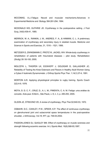 52
MCCOMAS, A.J..Fatigue: Neural and muscular mechanisms.Advances in
Experimental Medicine and Biology 384:281-294, 1994.
MCDONALD WD, GUTHRIE JD. Cryotherapy in the postoperative setting. J Foot
Surg. 24(6):438-41, 1985.
MERRICK, M. A., RANKIN, J. M., ANDRES, F. A., & HINMAN, C. L. A preliminary
examination of cryotherapy and secondary injury in skeletal muscle. Medicine and
Science in Sports and Exercise, 31, 1516 – 1521, 1999.
METZGER D, ZWINGMANN C, PROTZ W, JACKEL WH: Whole-body cryotherapy in
rehabilitation of patients with rheumatoid diseases – pilot study. Rehabilitation
(Stuttg) 39: 93-100, 2000.
MOLCZYK L, THIGPEN LK, EICKHOFF J, GOLDGAR D, GALLAGHER JC.
Reliability of Testing the Knee Extensors and Flexors in Healthy Adult Women Using
a Cybex II Isokinetic Dynamometer. J Orthop Sports Phys Ther. 1;14(1):37-4, 1991.
MORTON A.R. Applying physiological principles to rugby training. Sports Coach
2(2):4-9, 1978.
MOTA, D. D. C. F.; CRUZ, D., A. L. M.; PIMENTA, C. A. M. Fadiga: uma análise do
conceito. Acta paul. Enferm., São Paulo, v. 8, n. 3, p. 285-293, 2005.
OLSON JE, STRAVINO VD. A review of cryotherapy. Phys Ther;52:840-53, 1972.
OSBAHR, D.C.; CAWLEY, P.W.; SPEER, K.P. The effect of continuous cryotherapy
on glenohumeral joint and subacromial space temperatures in the post-operative
shoulder, J Arthroscopy, Vol.18, Nº7, pp. 748-54,2002.
PADDON-JONES DJ, QUIGLEY BM. Effect of cryotherapy on muscle soreness and
strength following eccentric exercise. Int J Sports Med. 18(8):588-93,1997.
 