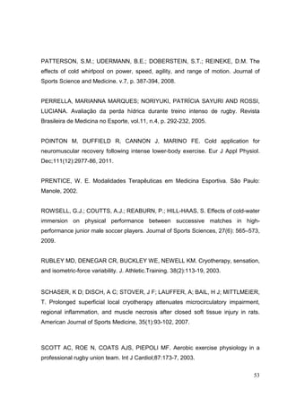 53
PATTERSON, S.M.; UDERMANN, B.E.; DOBERSTEIN, S.T.; REINEKE, D.M. The
effects of cold whirlpool on power, speed, agility, and range of motion. Journal of
Sports Science and Medicine. v.7, p. 387-394, 2008.
PERRELLA, MARIANNA MARQUES; NORIYUKI, PATRÍCIA SAYURI AND ROSSI,
LUCIANA. Avaliação da perda hídrica durante treino intenso de rugby. Revista
Brasileira de Medicina no Esporte, vol.11, n.4, p. 292-232, 2005.
POINTON M, DUFFIELD R, CANNON J, MARINO FE. Cold application for
neuromuscular recovery following intense lower-body exercise. Eur J Appl Physiol.
Dec;111(12):2977-86, 2011.
PRENTICE, W. E. Modalidades Terapêuticas em Medicina Esportiva. São Paulo:
Manole, 2002.
ROWSELL, G.J.; COUTTS, A.J.; REABURN, P.; HILL-HAAS, S. Effects of cold-water
immersion on physical performance between successive matches in high-
performance junior male soccer players. Journal of Sports Sciences, 27(6): 565–573,
2009.
RUBLEY MD, DENEGAR CR, BUCKLEY WE, NEWELL KM. Cryotherapy, sensation,
and isometric-force variability. J. Athletic.Training. 38(2):113-19, 2003.
SCHASER, K D; DISCH, A C; STOVER, J F; LAUFFER, A; BAIL, H J; MITTLMEIER,
T. Prolonged superficial local cryotherapy attenuates microcirculatory impairment,
regional inflammation, and muscle necrosis after closed soft tissue injury in rats.
American Journal of Sports Medicine, 35(1):93-102, 2007.
SCOTT AC, ROE N, COATS AJS, PIEPOLI MF. Aerobic exercise physiology in a
professional rugby union team. Int J Cardiol;87:173-7, 2003.
 