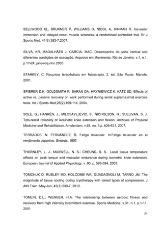 54
SELLWOOD KL, BRUKNER P, WILLIAMS D, NICOL A, HINMAN R. Ice-water
immersion and delayed-onset muscle soreness: a randomised controlled trial. Br J
Sports Med. 41(6):392-7,2007.
SILVA, KR, MAGALHÃES J, GARCIA, MAC. Desempenho do salto vertical sob
diferentes condições de execução. Arquivos em Movimento, Rio de Janeiro, v.1, n.1,
p.17-24, janeiro/junho 2005
STARKEY, C. Recursos terapêuticos em fisioterapia. 2. ed. São Paulo: Manole,
2001.
SPIERER D.K, GOLDSMITH R, BARAN DA, HRYNIEWICZ K, KATZ SD. Effects of
active vs. passive recovery on work performed during serial supramaximal exercise
tests. Int J Sports Med;25(2):109-114, 2004.
SOLE, G.; HANRÉN, J.; MILOSAVLJEVIC, S.; NICHOLSON, H.; SULLIVAN, S. J.
Tets-retest reliability of isokinetic knee extension and flexion. Archives of Physical
Medicine and Rehabilitation, Amsterdam, v.88, no. 5 p. 626-631, 2007.
TERRADOS, N. FERNÁNDEZ, B. Fatiga muscular. In:Fatiga muscular en el
rendimento deportivo. Sintesis, 1997.
THORNLEY, L. J.; MAXWELL, N. S.; CHEUNG. S. S. Local tissue temperature
effects on peak torque and muscular endurance during isometric knee extension.
European Journal of Applied Physiology, v. 90, p. 588-594, 2003.
TOMCHUK D, RUBLEY MD, HOLCOMB WR, GUADAGNOLI M, TARNO JM. The
magnitude of tissue cooling during cryotherapy with varied types of compression. J
Athl Train. May-Jun; 45(3):230-7, 2010.
TOMLIN, D.L.; WENGER, H.A. The relationship between aerobic fitness and
recovery from high intensity intermittent exercise. Sports Medicine, v.31, n.1, p.1-11,
2001
 