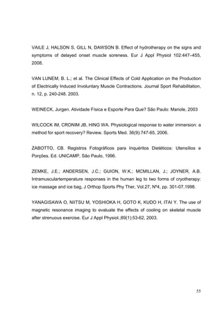 55
VAILE J, HALSON S, GILL N, DAWSON B. Effect of hydrotherapy on the signs and
symptoms of delayed onset muscle soreness. Eur J Appl Physiol 102:447–455,
2008.
VAN LUNEM, B. L.; et al. The Clinical Effects of Cold Application on the Production
of Electrically Induced Involuntary Muscle Contractions. Journal Sport Rehabilitation,
n. 12, p. 240-248. 2003.
WEINECK, Jurgen. Atividade Física e Esporte Para Que? São Paulo: Manole, 2003
WILCOCK IM, CRONIM JB, HING WA. Physiological response to water immersion: a
method for sport recovery? Review. Sports Med. 36(9):747-65, 2006.
ZABOTTO, CB. Registros Fotográficos para Inquéritos Dietéticos: Utensílios e
Porções. Ed. UNICAMP, São Paulo, 1996.
ZEMKE, J.E.; ANDERSEN, J.C.; GUION, W.K.; MCMILLAN, J.; JOYNER, A.B.
Intramusculartemperature responses in the human leg to two forms of cryotherapy:
ice massage and ice bag, J Orthop Sports Phy Ther, Vol.27, Nº4, pp. 301-07,1998.
YANAGISAWA O, NIITSU M, YOSHIOKA H, GOTO K, KUDO H, ITAI Y. The use of
magnetic resonance imaging to evaluate the effects of cooling on skeletal muscle
after strenuous exercise. Eur J Appl Physiol.;89(1):53-62, 2003.
 