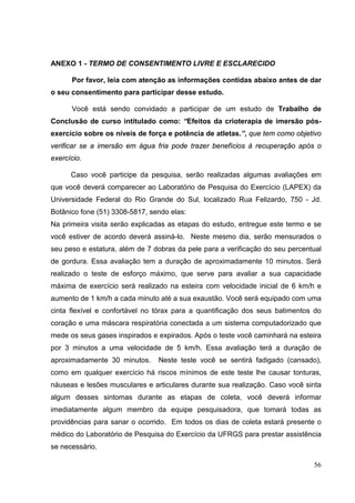 56
ANEXO 1 - TERMO DE CONSENTIMENTO LIVRE E ESCLARECIDO
Por favor, leia com atenção as informações contidas abaixo antes de dar
o seu consentimento para participar desse estudo.
Você está sendo convidado a participar de um estudo de Trabalho de
Conclusão de curso intitulado como: “Efeitos da crioterapia de imersão pós-
exercício sobre os níveis de força e potência de atletas.”, que tem como objetivo
verificar se a imersão em água fria pode trazer benefícios à recuperação após o
exercício.
Caso você participe da pesquisa, serão realizadas algumas avaliações em
que você deverá comparecer ao Laboratório de Pesquisa do Exercício (LAPEX) da
Universidade Federal do Rio Grande do Sul, localizado Rua Felizardo, 750 - Jd.
Botânico fone (51) 3308-5817, sendo elas:
Na primeira visita serão explicadas as etapas do estudo, entregue este termo e se
você estiver de acordo deverá assiná-lo. Neste mesmo dia, serão mensurados o
seu peso e estatura, além de 7 dobras da pele para a verificação do seu percentual
de gordura. Essa avaliação tem a duração de aproximadamente 10 minutos. Será
realizado o teste de esforço máximo, que serve para avaliar a sua capacidade
máxima de exercício será realizado na esteira com velocidade inicial de 6 km/h e
aumento de 1 km/h a cada minuto até a sua exaustão. Você será equipado com uma
cinta flexível e confortável no tórax para a quantificação dos seus batimentos do
coração e uma máscara respiratória conectada a um sistema computadorizado que
mede os seus gases inspirados e expirados. Após o teste você caminhará na esteira
por 3 minutos a uma velocidade de 5 km/h. Essa avaliação terá a duração de
aproximadamente 30 minutos. Neste teste você se sentirá fadigado (cansado),
como em qualquer exercício há riscos mínimos de este teste lhe causar tonturas,
náuseas e lesões musculares e articulares durante sua realização. Caso você sinta
algum desses sintomas durante as etapas de coleta, você deverá informar
imediatamente algum membro da equipe pesquisadora, que tomará todas as
providências para sanar o ocorrido. Em todos os dias de coleta estará presente o
médico do Laboratório de Pesquisa do Exercício da UFRGS para prestar assistência
se necessário.
 