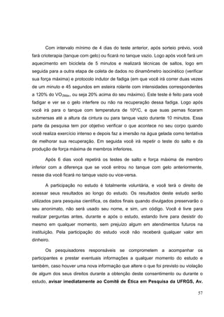 57
Com intervalo mínimo de 4 dias do teste anterior, após sorteio prévio, você
fará crioterapia (tanque com gelo) ou ficará no tanque vazio. Logo após você fará um
aquecimento em bicicleta de 5 minutos e realizará técnicas de saltos, logo em
seguida para a outra etapa de coleta de dados no dinamômetro isocinético (verificar
sua força máxima) e protocolo indutor de fadiga (em que você irá correr duas vezes
de um minuto e 45 segundos em esteira rolante com intensidades correspondentes
a 120% do VO2Máx, ou seja 20% acima do seu máximo). Este teste é feito para você
fadigar e ver se o gelo interfere ou não na recuperação dessa fadiga. Logo após
você irá para o tanque com temperatura de 10º/C, e que suas pernas ficaram
submersas até a altura da cintura ou para tanque vazio durante 10 minutos. Essa
parte da pesquisa tem por objetivo verificar o que acontece no seu corpo quando
você realiza exercício intenso e depois faz a imersão na água gelada como tentativa
de melhorar sua recuperação. Em seguida você irá repetir o teste do salto e da
produção de força máxima de membros inferiores.
Após 6 dias você repetirá os testes de salto e força máxima de membro
inferior com a diferença que se você entrou no tanque com gelo anteriormente,
nesse dia você ficará no tanque vazio ou vice-versa.
A participação no estudo é totalmente voluntária, e você terá o direito de
acessar seus resultados ao longo do estudo. Os resultados deste estudo serão
utilizados para pesquisa científica, os dados finais quando divulgados preservarão o
seu anonimato, não será usado seu nome, e sim, um código. Você é livre para
realizar perguntas antes, durante e após o estudo, estando livre para desistir do
mesmo em qualquer momento, sem prejuízo algum em atendimentos futuros na
instituição. Pela participação do estudo você não receberá qualquer valor em
dinheiro.
Os pesquisadores responsáveis se comprometem a acompanhar os
participantes e prestar eventuais informações a qualquer momento do estudo e
também, caso houver uma nova informação que altere o que foi previsto ou violação
de algum dos seus direitos durante a obtenção deste consentimento ou durante o
estudo, avisar imediatamente ao Comitê de Ética em Pesquisa da UFRGS, Av.
 