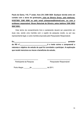 58
Paulo da Gama, 110, 7º andar, fone (51) 3308 3629. Qualquer dúvida entre em
contato com a aluna de graduação: Julia da Silveira Gross, pelo telefones:
91037365/ 3340 6500 ou pelo email juliasgross@hotmail.com; ou com o
professor responsável: Álvaro Reischak de Oliveira, pelos telefone 3308 5862/
9547 0301.
Este termo de consentimento livre e esclarecido deverá ser preenchido em
duas vias, sendo uma mantida com o sujeito da pesquisa (você), ou por seu
representante legal, e outra mantida arquivada pelo Pesquisador Responsável.
Eu,_______________________________________________________, portador
de RG n°_____________________________,li o texto acima e compreendi a
natureza e objetivo do estudo do qual fui convidado a participar. A explicação
que recebi menciona os riscos e benefícios do estudo.
__________________________ _________________________
Participante da Pesquisa Pesquisador Responsável
Porto Alegre, ______de ________________ de 2011.
 