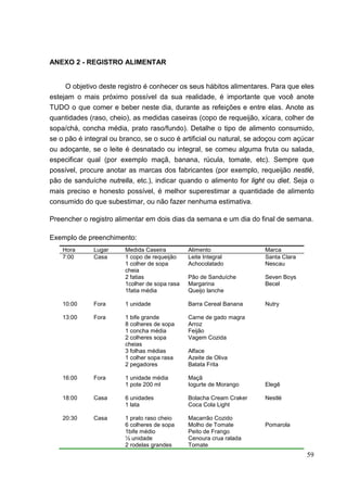 59
ANEXO 2 - REGISTRO ALIMENTAR
O objetivo deste registro é conhecer os seus hábitos alimentares. Para que eles
estejam o mais próximo possível da sua realidade, é importante que você anote
TUDO o que comer e beber neste dia, durante as refeições e entre elas. Anote as
quantidades (raso, cheio), as medidas caseiras (copo de requeijão, xícara, colher de
sopa/chá, concha média, prato raso/fundo). Detalhe o tipo de alimento consumido,
se o pão é integral ou branco, se o suco é artificial ou natural, se adoçou com açúcar
ou adoçante, se o leite é desnatado ou integral, se comeu alguma fruta ou salada,
especificar qual (por exemplo maçã, banana, rúcula, tomate, etc). Sempre que
possível, procure anotar as marcas dos fabricantes (por exemplo, requeijão nestlé,
pão de sanduíche nutrella, etc.), indicar quando o alimento for light ou diet. Seja o
mais preciso e honesto possível, é melhor superestimar a quantidade de alimento
consumido do que subestimar, ou não fazer nenhuma estimativa.
Preencher o registro alimentar em dois dias da semana e um dia do final de semana.
Exemplo de preenchimento:
Hora Lugar Medida Caseira Alimento Marca
7:00 Casa 1 copo de requeijão Leite Integral Santa Clara
1 colher de sopa
cheia
Achocolatado Nescau
2 fatias Pão de Sanduíche Seven Boys
1colher de sopa rasa Margarina Becel
1fatia média Queijo lanche
10:00 Fora 1 unidade Barra Cereal Banana Nutry
13:00 Fora 1 bife grande Carne de gado magra
8 colheres de sopa Arroz
1 concha média Feijão
2 colheres sopa
cheias
Vagem Cozida
3 folhas médias Alface
1 colher sopa rasa Azeite de Oliva
2 pegadores Batata Frita
16:00 Fora 1 unidade média Maçã
1 pote 200 ml Iogurte de Morango Elegê
18:00 Casa 6 unidades Bolacha Cream Craker Nestlé
1 lata Coca Cola Light
20:30 Casa 1 prato raso cheio Macarrão Cozido
6 colheres de sopa Molho de Tomate Pomarola
1bife médio Peito de Frango
½ unidade Cenoura crua ralada
2 rodelas grandes Tomate
 