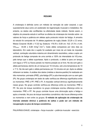 6
RESUMO
A crioterapia é definida como um método de remoção de calor corporal, o que
supostamente atua como um acelerador de regeneração muscular e metabólico. No
entanto, os dados são conflitantes na efetividade deste método. Sendo assim, o
objetivo do presente estudo é verificar os efeitos da crioterapia de imersão sobre os
valores de força e potência em atletas após protocolo indutor de fadiga. A amostra
do estudo foi composta de 14 atletas jogadores de rugby (Idade: 22,29 ± 2,3 anos;
Massa Corporal: 85,88 ± 17,32 kg; Estatura: 179,78 ± 9,09 cm; %G: 27,75 ± 4,44;
VO2máx: 44,06 ± 6,68 ml.kg-1
.min-1
). Cada atleta comparecia por dois dias ao
laboratório. Em cada dia o sujeito foi avaliado por meio de um teste de impulsão
vertical, contração voluntária máxima em dinamômetro isocinético, antes e após um
protocolo de fadiga composto de uma corrida a 120% da intensidade do VO2max,
pelo tempo que o atleta suportasse. Após o protocolo, o atleta ia para um tanque
com água a 10o
C ou ficava parado na mesma posição ao ar livre. No dia com gelo o
atleta permaneceu dentro de um tanque por 10 minutos, sob uma temperatura de 10
± 1º C. No dia sem gelo o atleta permaneceu por 10 minutos em pé. Após os atletas
refizeram os testes. A análise dos dados (médias e desvios-padrão) foi realizada em
três momentos: pré-teste (PRÉ), pós-fadiga (PF) e pós-intervenção com ou sem gelo
(PI). No grupo crioterapia em teste de salto verificou-se diferença significativa entre
os momentos: PRÉ e PF; PRÉ e PI. A impulsão vertical diminuiu significativamente
nesse grupo. No grupo controle verificou-se diferença entre os momentos: PRÉ e
PF. No pico de torque isométrico no grupo crioterapia ocorreu diferença entre os
momentos: PRÉ e PF. No grupo controle houve uma diminuição após a fadiga e
após a imersão. No pico de torque isocinético concêntrico não houve diferença entre
os momentos e nem entre os grupos. O método de aplicação da crioterapia de
imersão adotado diminui a potência de saltos e pode ser um método de
recuperação no pico de torque concêntrico.
PALAVRAS-CHAVE: crioterapia – força muscular – potência muscular - exercício
 