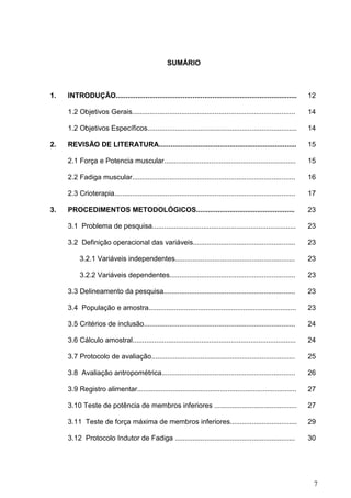 7
SUMÁRIO
1. INTRODUÇÃO............................................................................................ 12
1.2 Objetivos Gerais................................................................................... 14
1.2 Objetivos Específicos............................................................................ 14
2. REVISÃO DE LITERATURA...................................................................... 15
2.1 Força e Potencia muscular................................................................... 15
2.2 Fadiga muscular................................................................................... 16
2.3 Crioterapia............................................................................................ 17
3. PROCEDIMENTOS METODOLÓGICOS.................................................. 23
3.1 Problema de pesquisa......................................................................... 23
3.2 Definição operacional das variáveis.................................................... 23
3.2.1 Variáveis independentes............................................................. 23
3.2.2 Variáveis dependentes................................................................ 23
3.3 Delineamento da pesquisa................................................................... 23
3.4 População e amostra........................................................................... 23
3.5 Critérios de inclusão............................................................................. 24
3.6 Cálculo amostral................................................................................... 24
3.7 Protocolo de avaliação......................................................................... 25
3.8 Avaliação antropométrica.................................................................... 26
3.9 Registro alimentar................................................................................. 27
3.10 Teste de potência de membros inferiores .......................................... 27
3.11 Teste de força máxima de membros inferiores.................................. 29
3.12 Protocolo Indutor de Fadiga ............................................................. 30
 