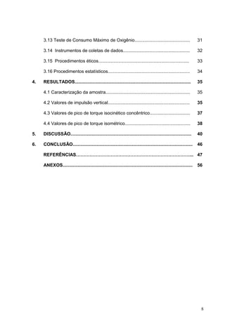 8
3.13 Teste de Consumo Máximo de Oxigênio............................................ 31
3.14 Instrumentos de coletas de dados..................................................... 32
3.15 Procedimentos éticos........................................................................
3.16 Procedimentos estatísticos.................................................................
33
34
4. RESULTADOS............................................................................................ 35
4.1 Caracterização da amostra................................................................... 35
4.2 Valores de impulsão vertical................................................................. 35
4.3 Valores de pico de torque isocinético concêntrico................................ 37
4.4 Valores de pico de torque isométrico.................................................... 38
5. DISCUSSÃO................................................................................................ 40
6. CONCLUSÃO............................................................................................... 46
REFERÊNCIAS…………………………………………………………………... 47
ANEXOS....................................................................................................... 56
 