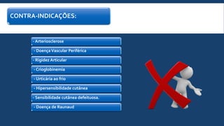 CONTRA-INDICAÇÕES:
- Arteriosclerose
- DoençaVascular Periférica
- Rigidez Articular
- Crioglobinemia
- Urticária ao frio
- Hipersensibilidade cutânea
- Sensibilidade cutânea defeituosa.
- Doença de Raunaud
 