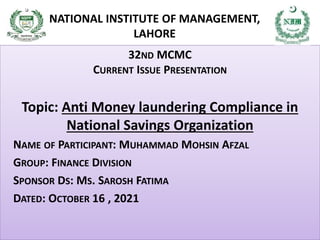 32ND MCMC
CURRENT ISSUE PRESENTATION
Topic: Anti Money laundering Compliance in
National Savings Organization
NAME OF PARTICIPANT: MUHAMMAD MOHSIN AFZAL
GROUP: FINANCE DIVISION
SPONSOR DS: MS. SAROSH FATIMA
DATED: OCTOBER 16 , 2021
NATIONAL INSTITUTE OF MANAGEMENT,
LAHORE
 