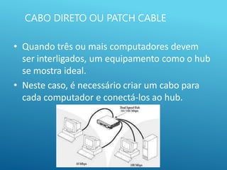 CABO DIRETO OU PATCH CABLE
• Quando três ou mais computadores devem
ser interligados, um equipamento como o hub
se mostra ideal.
• Neste caso, é necessário criar um cabo para
cada computador e conectá-los ao hub.
 