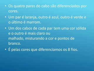 • Os quatro pares do cabo são diferenciados por
cores.
• Um par é laranja, outro é azul, outro é verde e
o último é marrom.
• Um dos cabos de cada par tem uma cor sólida
e o outro é mais claro ou
malhado, misturando a cor e pontos de
branco.
• É pelas cores que diferenciamos os 8 fios.
 