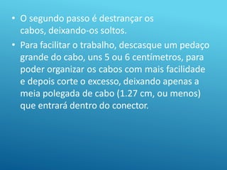 • O segundo passo é destrançar os
cabos, deixando-os soltos.
• Para facilitar o trabalho, descasque um pedaço
grande do cabo, uns 5 ou 6 centímetros, para
poder organizar os cabos com mais facilidade
e depois corte o excesso, deixando apenas a
meia polegada de cabo (1.27 cm, ou menos)
que entrará dentro do conector.
 
