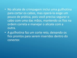 • No alicate de crimpagem inclui uma guilhotina
para cortar os cabos, mas operá-la exige um
pouco de prática, pois você precisa segurar o
cabo com uma das mãos, mantendo os fios na
ordem correta e manejar o alicate com a
outra.
• A guilhotina faz um corte reto, deixando os
fios prontos para serem inseridos dentro do
conector.
 