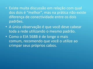 • Existe muita discussão em relação com qual
dos dois é "melhor", mas na prática não existe
diferença de conectividade entre os dois
padrões.
• A única observação é que você deve cabear
toda a rede utilizando o mesmo padrão.
• Como o EIA 568B é de longe o mais
comum, recomendo que você o utilize ao
crimpar seus próprios cabos.
 