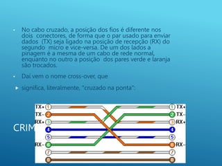 CRIMPAGEM
• No cabo cruzado, a posição dos fios é diferente nos
dois conectores, de forma que o par usado para enviar
dados (TX) seja ligado na posição de recepção (RX) do
segundo micro e vice-versa. De um dos lados a
pinagem é a mesma de um cabo de rede normal,
enquanto no outro a posição dos pares verde e laranja
são trocados.
• Daí vem o nome cross-over, que
 significa, literalmente, "cruzado na ponta":
 