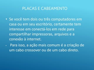 PLACAS E CABEAMENTO
• Se você tem dois ou três computadores em
casa ou em seu escritório, certamente tem
interesse em conectá-los em rede para
compartilhar impressoras, arquivos e a
conexão à internet.
• Para isso, a ação mais comum é a criação de
um cabo crossover ou de um cabo direto.
 