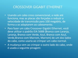 CROSSOVER GIGABIT ETHERNET
• Usando um cabo cross convencional, a rede até
funciona, mas as placas são forçadas a reduzir a
velocidade de transmissão para 100 megabits, de
forma a se adaptarem ao cabeamento.
• Para fazer um cabo Crossover Gigabit Ethernet, você
deve utilizar o padrão EIA 568B (Branco com Laranja,
Laranja, Branco com Verde, Azul, Branco com Azul,
Verde,Branco com Marrom, Marrom) de um dos lados
do cabo, como usaria ao crimpar um cabo normal.
• A mudança vem ao crimpar o outro lado do cabo, onde
é usada a seguinte pinagem:
 