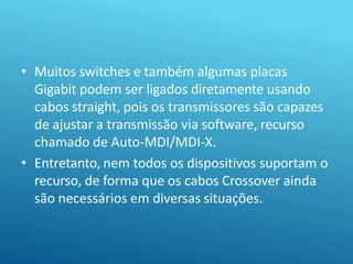 • Muitos switches e também algumas placas
Gigabit podem ser ligados diretamente usando
cabos straight, pois os transmissores são capazes
de ajustar a transmissão via software, recurso
chamado de Auto-MDI/MDI-X.
• Entretanto, nem todos os dispositivos suportam o
recurso, de forma que os cabos Crossover ainda
são necessários em diversas situações.
 