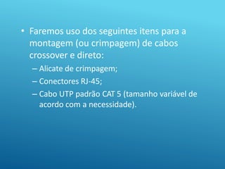 • Faremos uso dos seguintes itens para a
montagem (ou crimpagem) de cabos
crossover e direto:
– Alicate de crimpagem;
– Conectores RJ-45;
– Cabo UTP padrão CAT 5 (tamanho variável de
acordo com a necessidade).
 