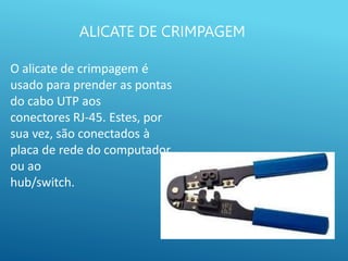 ALICATE DE CRIMPAGEM
O alicate de crimpagem é
usado para prender as pontas
do cabo UTP aos
conectores RJ-45. Estes, por
sua vez, são conectados à
placa de rede do computador
ou ao
hub/switch.
 