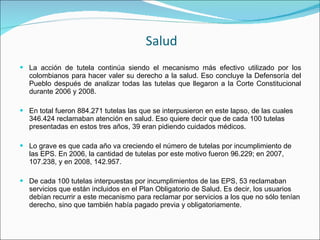 Salud La acción de tutela continúa siendo el mecanismo más efectivo utilizado por los colombianos para hacer valer su derecho a la salud. Eso concluye la Defensoría del Pueblo después de analizar todas las tutelas que llegaron a la Corte Constitucional durante 2006 y 2008.  En total fueron 884.271 tutelas las que se interpusieron en este lapso, de las cuales 346.424 reclamaban atención en salud. Eso quiere decir que de cada 100 tutelas presentadas en estos tres años, 39 eran pidiendo cuidados médicos.  Lo grave es que cada año va creciendo el número de tutelas por incumplimiento de las EPS. En 2006, la cantidad de tutelas por este motivo fueron 96.229; en 2007, 107.238, y en 2008, 142.957.  De cada 100 tutelas interpuestas por incumplimientos de las EPS, 53 reclamaban servicios que están incluidos en el Plan Obligatorio de Salud. Es decir, los usuarios debían recurrir a este mecanismo para reclamar por servicios a los que no sólo tenían derecho, sino que también había pagado previa y obligatoriamente.  