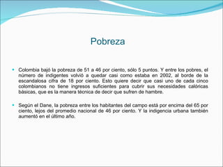 Pobreza Colombia bajó la pobreza de 51 a 46 por ciento, sólo 5 puntos. Y entre los pobres, el número de indigentes volvió a quedar casi como estaba en 2002, al borde de la escandalosa cifra de 18 por ciento. Esto quiere decir que casi uno de cada cinco colombianos no tiene ingresos suficientes para cubrir sus necesidades calóricas básicas, que es la manera técnica de decir que sufren de hambre. Según el Dane, la pobreza entre los habitantes del campo está por encima del 65 por ciento, lejos del promedio nacional de 46 por ciento. Y la indigencia urbana también aumentó en el último año. 