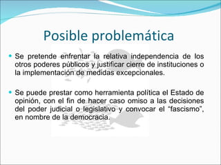 Posible problemática  Se pretende enfrentar la relativa independencia de los otros poderes públicos y justificar cierre de instituciones o la implementación de medidas excepcionales. Se puede prestar como herramienta política el Estado de opinión, con el fin de hacer caso omiso a las decisiones del poder judicial o legislativo y convocar el “fascismo”, en nombre de la democracia. 