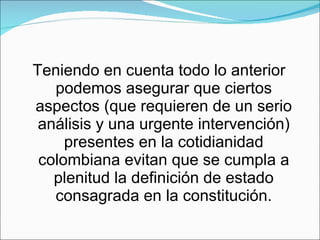 Teniendo en cuenta todo lo anterior podemos asegurar que ciertos aspectos (que requieren de un serio análisis y una urgente intervención) presentes en la cotidianidad colombiana evitan que se cumpla a plenitud la definición de estado consagrada en la constitución. 
