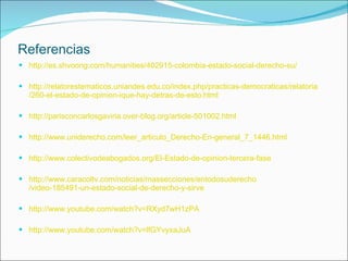 Referencias http:// es.shvoong.com / humanities /402915- colombia -estado-social-derecho-su/ http:// relatorestematicos.uniandes.edu.co / index.php /practicas- democraticas / relatoria /260-el-estado-de- opinion - ique -hay- detras -de- esto.html http:// parisconcarlosgaviria.over - blog.org / article -501002. html http:// www.uniderecho.com / leer_articulo_Derecho -En-general_7_1446. html http:// www.colectivodeabogados.org /El-Estado-de- opinion -tercera-fase http:// www.caracoltv.com /noticias/ massecciones / entodosuderecho /video-185491-un-estado-social-de-derecho-y-sirve http:// www.youtube.com / watch?v = RXyd7wH1zPA http:// www.youtube.com / watch?v = lfGYvyxaJuA 