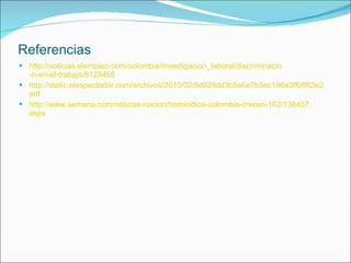 Referencias http:// noticias.elempleo.com / colombia / investigacion_laboral / discriminacin -n-en-el-trabajo/8128465 http:// static.elespectador.com /archivos/2010/02/6d828dd3c5a6e7b3ec196a3ff0ff62e2. pdf http:// www.semana.com /noticias- nacion /homicidios- colombia -crecen-162/138457. aspx 