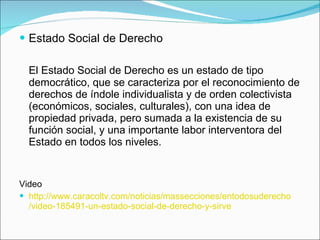 Estado Social de Derecho El Estado Social de Derecho es un estado de tipo democrático, que se caracteriza por el reconocimiento de derechos de índole individualista y de orden colectivista (económicos, sociales, culturales), con una idea de propiedad privada, pero sumada a la existencia de su función social, y una importante labor interventora del Estado en todos los niveles. Video http:// www.caracoltv.com /noticias/ massecciones / entodosuderecho /video-185491-un-estado-social-de-derecho-y-sirve 