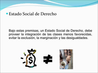 Estado Social de Derecho Bajo estas premisas, un Estado Social de Derecho, debe proveer la integración de las clases menos favorecidas, evitar la exclusión, la marginación y las desigualdades.  