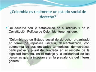 ¿Colombia es realmente un estado social de derecho? De acuerdo con lo establecido en el artículo 1 de la Constitución Política de Colombia, tenemos que: "Colombia es un Estado social de derecho, organizado en forma de república unitaria, descentralizada, con autonomía de sus entidades territoriales, democrática, participativa y pluralista, fundada en el respeto de la dignidad humana, en el trabajo y la solidaridad de las personas que la integran y en la prevalencia del interés general”. 