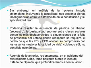 Sin embargo, un análisis de la reciente historia colombiana, incluyendo la actualidad, nos presenta ciertas incongruencias entre lo establecido en la constitución y su aplicabilidad real. Podemos resaltar  la existencia de pérdida de libertad (secuestro), la desigualdad enorme entre clases sociales donde los más desfavorecidos lo siguen siendo por la falta de presencia del Estado donde realmente se requiere, el hecho de que  las IPS y EPS olvidan su compromiso con los usuarios (mejorar la calidad de vida) cuidando sólo su beneficio económico. Además de lo anterior, recientemente, en el gobierno del expresidente Uribe, tomó bastante fuerza la idea de Estado de Opinión, que profundizaremos a continuación. 
