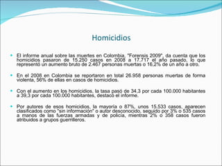 Homicidios El informe anual sobre las muertes en Colombia, "Forensis 2009", da cuenta que los homicidios pasaron de 15.250 casos en 2008 a 17.717 el año pasado, lo que representó un aumento bruto de 2.467 personas muertas o 16,2% de un año a otro. En el 2008 en Colombia se reportaron en total 26.958 personas muertas de forma violenta, 56% de ellas en casos de homicidios. Con el aumento en los homicidios, la tasa pasó de 34,3 por cada 100.000 habitantes a 39,3 por cada 100.000 habitantes, destacó el informe. Por autores de esos homicidios, la mayoría o 87%, unos 15.533 casos, aparecen clasificados como "sin información" o autor desconocido, seguido por 3% o 535 casos a manos de las fuerzas armadas y de policía, mientras 2% o 358 casos fueron atribuidos a grupos guerrilleros. 