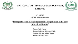 NATIONAL INSTITUTE OF MANAGEMENT,
LAHORE
37th MCMC
Current Issue Presentation
‘Transport Sector is solely responsible for pollution in Lahore
A Myth or Reality’
Name: Nasir Nazeer
Group: Pakistan Railways (C&T)
Sponsor DS: Ms. Adeela Younas
Dated: 20th May, 2023
 
