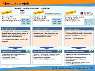 Quelques projets HP Cloud Generation – 28 Septembre 2011 Entreprise : CA-CIB Type de Cloud : Privé Nature du projet : PaaS Entreprise : PAS Type de Cloud : Privé Nature du projet : IaaS, PaaS Description du Projet :  Le projet consiste à consolider et à rationaliser les infrastructures IT avec une réduction des coûts, une plus grande virtualisation et une automatisation de bout en bout.  Description du Projet : Le projet consiste à fournir des marchines vrtuelles, elles doivent devenir le socle de déploiement standard. Elles doivent disposer d’une mobilité à chaud.  Une évolution vers un PaaS pour la suite du projet      Gains constatés ou attendus :  Simplicité d’intégration du Cloud dans l’existant Faible impact sur le fonctionnement ou le dimensionnement des équipes.  Solution fiable, stable à prix compétitif Gains constatés ou attendus :  Pas de perturbation des applications Provionning plus rapide Architecture robuste Automatisation croissante Description du Projet Description du Projet Gains constatés ou attendus  Gains constatés ou attendus En production En production  Extraits de notre dernier Livre Blanc Entreprise : Société Générale Type de Cloud : Privé Nature du projet : IaaS Description du Projet :  Le projet « Fast provisionning » consiste à fournir  des environnements de test et d’intégration aux équipes de développement d’un métier.  Périmètre : 1000 développeurs Gains constatés ou attendus :  Réduction du délai d’approvisionnement des environnements Standardisation des environnements  Optimisation du taux d’utilisation des environnements Nouvelles fonctionnalités : clonage,  freeze, sauvegarde d’environnements Description du Projet Gains constatés ou attendus En cours   