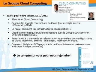 Le Groupe Cloud Computing HP Cloud Generation – 28 Septembre 2011 Sujets pour notre saison 2011 / 2012 Sécurité et Cloud Computing Gestion des aspects contractuels du Cloud (par exemple avec le référentiel e-SCM) Le PaaS : comment lier infrastructures et applications ?  Cloud et Informatique Durable (rencontre avec le Groupe Datacenter et Efficacité Energétique).  Facturation à la demande et refacturation interne dans des configurations de Cloud interne ou externe : challenges, méthodes et outils.  Comment établir les TCO comparatifs de Cloud interne ou  externe (avec le Groupe Analyse des coûts)    Je compte sur vous pour nous rejoindre !  Stéphane GEISSEL SI grand public Manager technico-financier SFR 