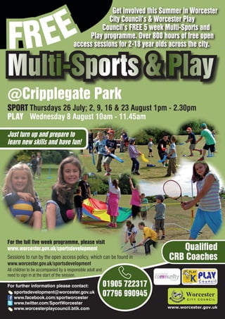 EE
                                                    Get involved this Summer in Worcester



FR
                                                   City Council’s & Worcester Play
                                                 Council’s FREE 5 week Multi-Sports and
                                            Play programme. Over 800 hours of free open
                                       access sessions for 2-18 year olds across the city.


Multi-Sports & Play
@Cripplegate Park
SPORT Thursdays 26 July; 2, 9, 16 & 23 August 1pm - 2.30pm
PLAY Wednesday 8 August 10am - 11.45am

Just turn up and prepare to
learn new skills and have fun!




For the full five week programme, please visit
www.worcester.gov.uk/sportsdevelopment                                        Qualified
Sessions to run by the open access policy, which can be found in           CRB Coaches
www.worcester.gov.uk/sportsdevelopment
All children to be accompanied by a responsible adult and
need to sign in at the start of the session.

For further information please contact:                     01905 722317         Charity No. 702616




   sportsdevelopment@worcester.gov.uk
   www.facebook.com/sportworcester
                                                            07796 990945
   www.twitter.com/SportWorcester
   www.worcesterplaycouncil.btik.com                                       www.worcester.gov.uk
 
