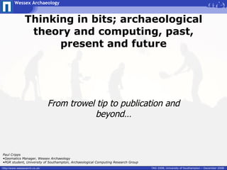 Wessex Archaeology


                Thinking in bits; archaeological
                 theory and computing, past,
                      present and future




                               From trowel tip to publication and
                                          beyond…



Paul Cripps
•Geomatics Manager, Wessex Archaeology
•PGR student, University of Southampton, Archaeological Computing Research Group
http://www.wessexarch.co.uk/                                                       TAG 2008, University of Southampton – December 2008
 