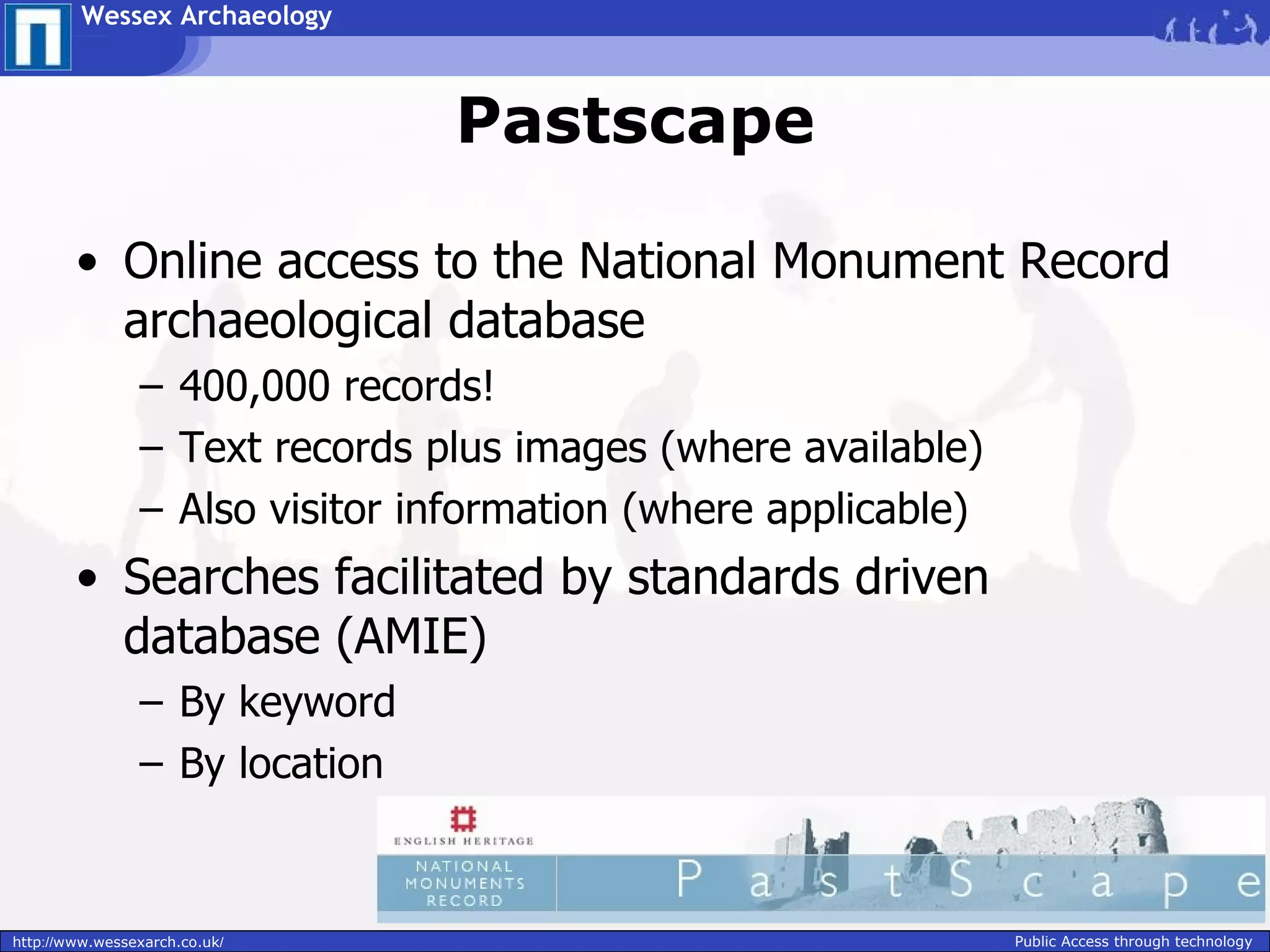 Wessex Archaeology



                                Pastscape

        • Online access to the National Monument Record
          archaeological database
                – 400,000 records!
                – Text records plus images (where available)
                – Also visitor information (where applicable)
        • Searches facilitated by standards driven
          database (AMIE)
                – By keyword
                – By location



http://www.wessexarch.co.uk/                                    Public Access through technology
 