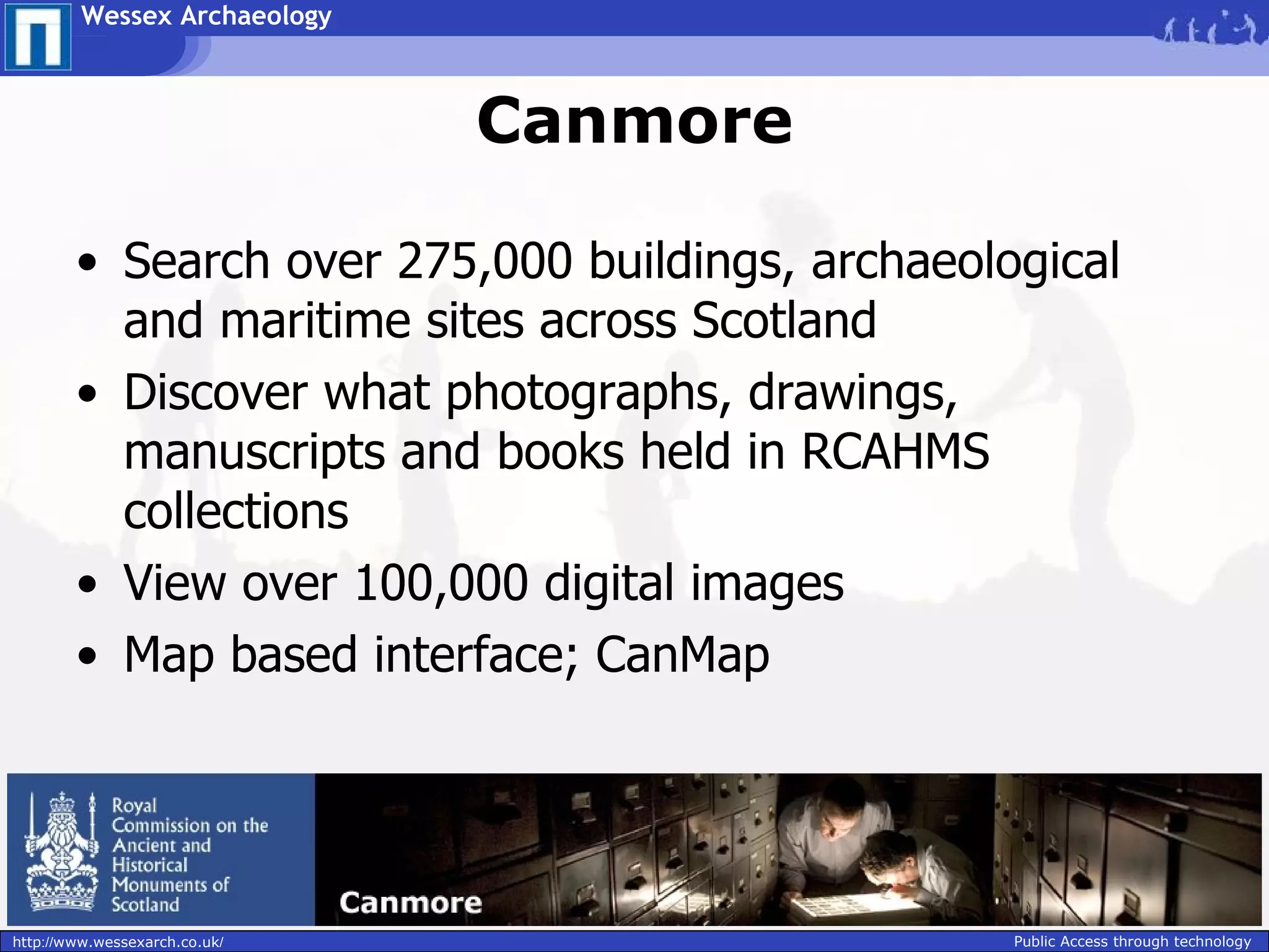 Wessex Archaeology



                               Canmore

        • Search over 275,000 buildings, archaeological
          and maritime sites across Scotland
        • Discover what photographs, drawings,
          manuscripts and books held in RCAHMS
          collections
        • View over 100,000 digital images
        • Map based interface; CanMap




http://www.wessexarch.co.uk/                      Public Access through technology
 