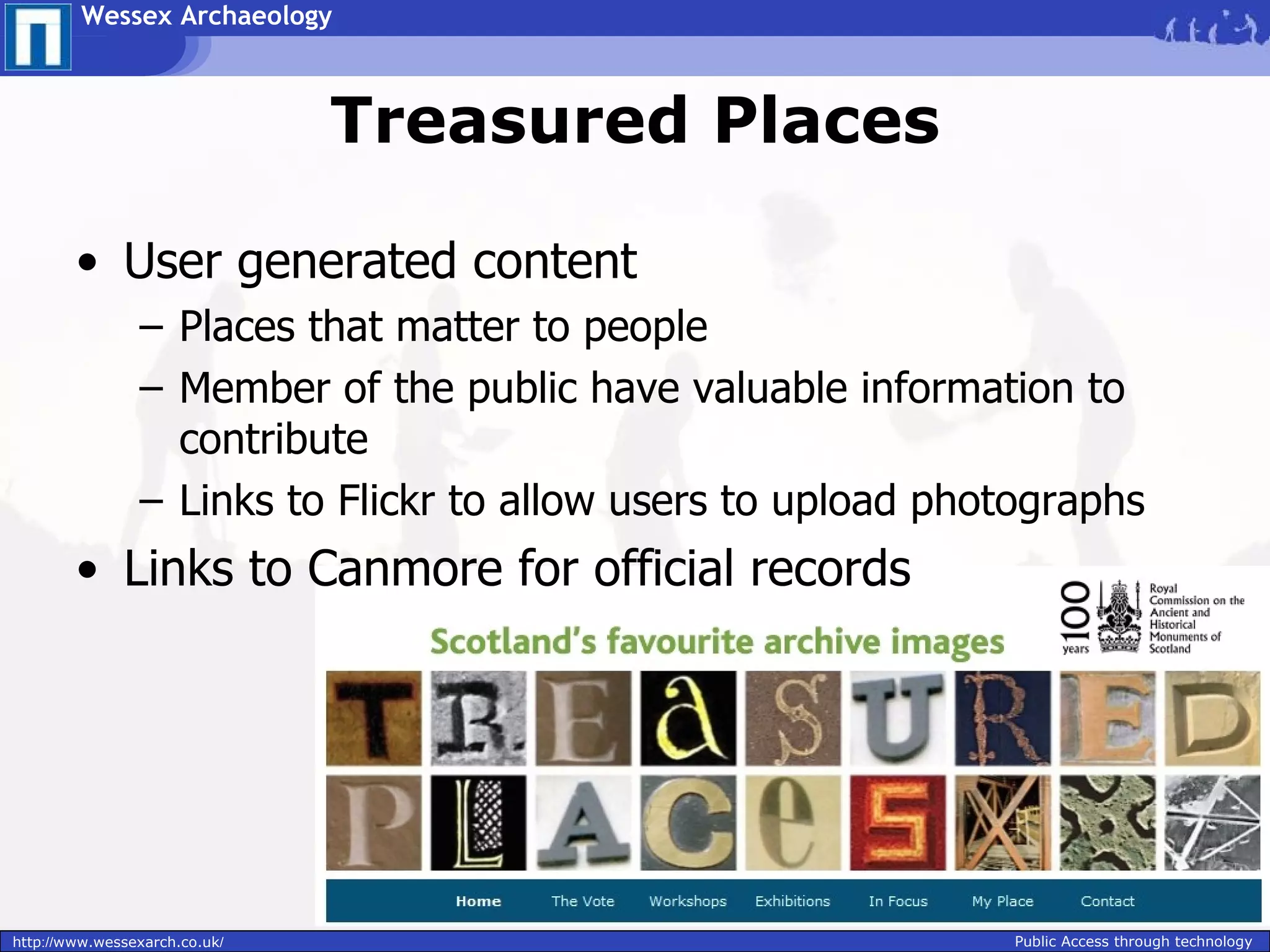 Wessex Archaeology



                               Treasured Places

        • User generated content
                – Places that matter to people
                – Member of the public have valuable information to
                  contribute
                – Links to Flickr to allow users to upload photographs
        • Links to Canmore for official records




http://www.wessexarch.co.uk/                                   Public Access through technology
 