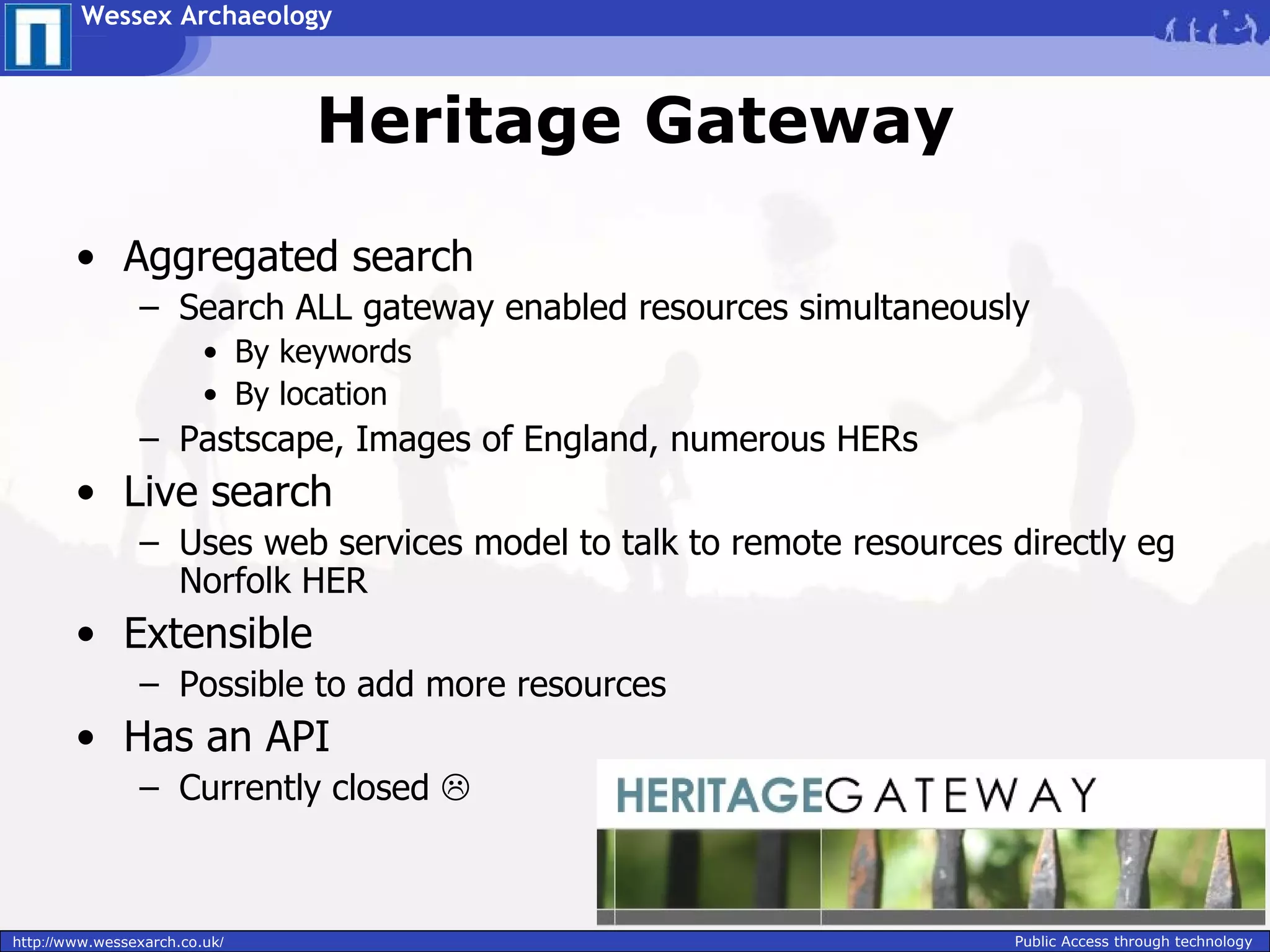 Wessex Archaeology



                                Heritage Gateway

        • Aggregated search
                – Search ALL gateway enabled resources simultaneously
                         • By keywords
                         • By location
                – Pastscape, Images of England, numerous HERs
        • Live search
                – Uses web services model to talk to remote resources directly eg
                  Norfolk HER
        • Extensible
                – Possible to add more resources
        • Has an API
                – Currently closed 



http://www.wessexarch.co.uk/                                          Public Access through technology
 