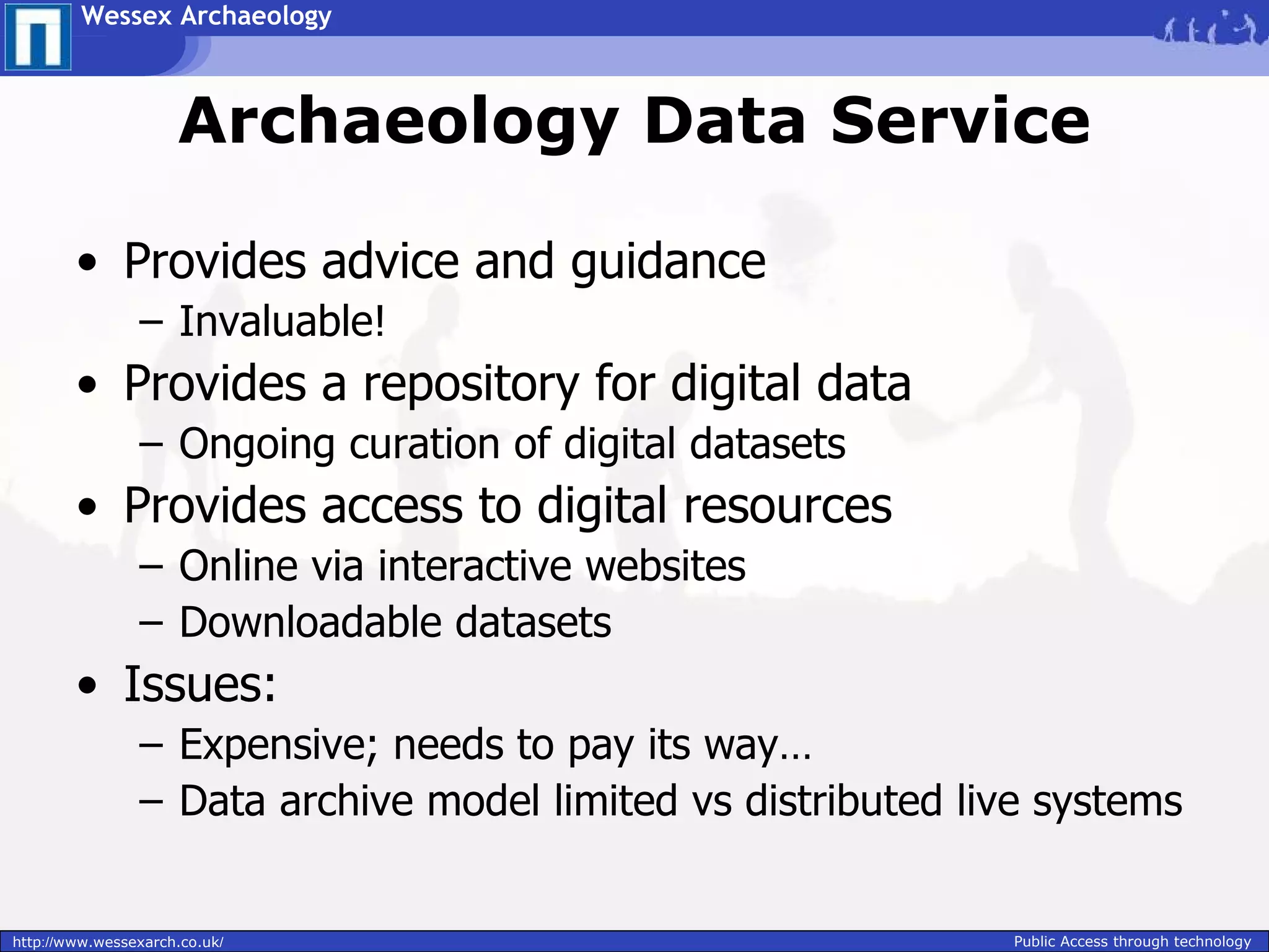 Wessex Archaeology



                     Archaeology Data Service

        • Provides advice and guidance
                – Invaluable!
        • Provides a repository for digital data
                – Ongoing curation of digital datasets
        • Provides access to digital resources
                – Online via interactive websites
                – Downloadable datasets
        • Issues:
                – Expensive; needs to pay its way…
                – Data archive model limited vs distributed live systems


http://www.wessexarch.co.uk/                                  Public Access through technology
 