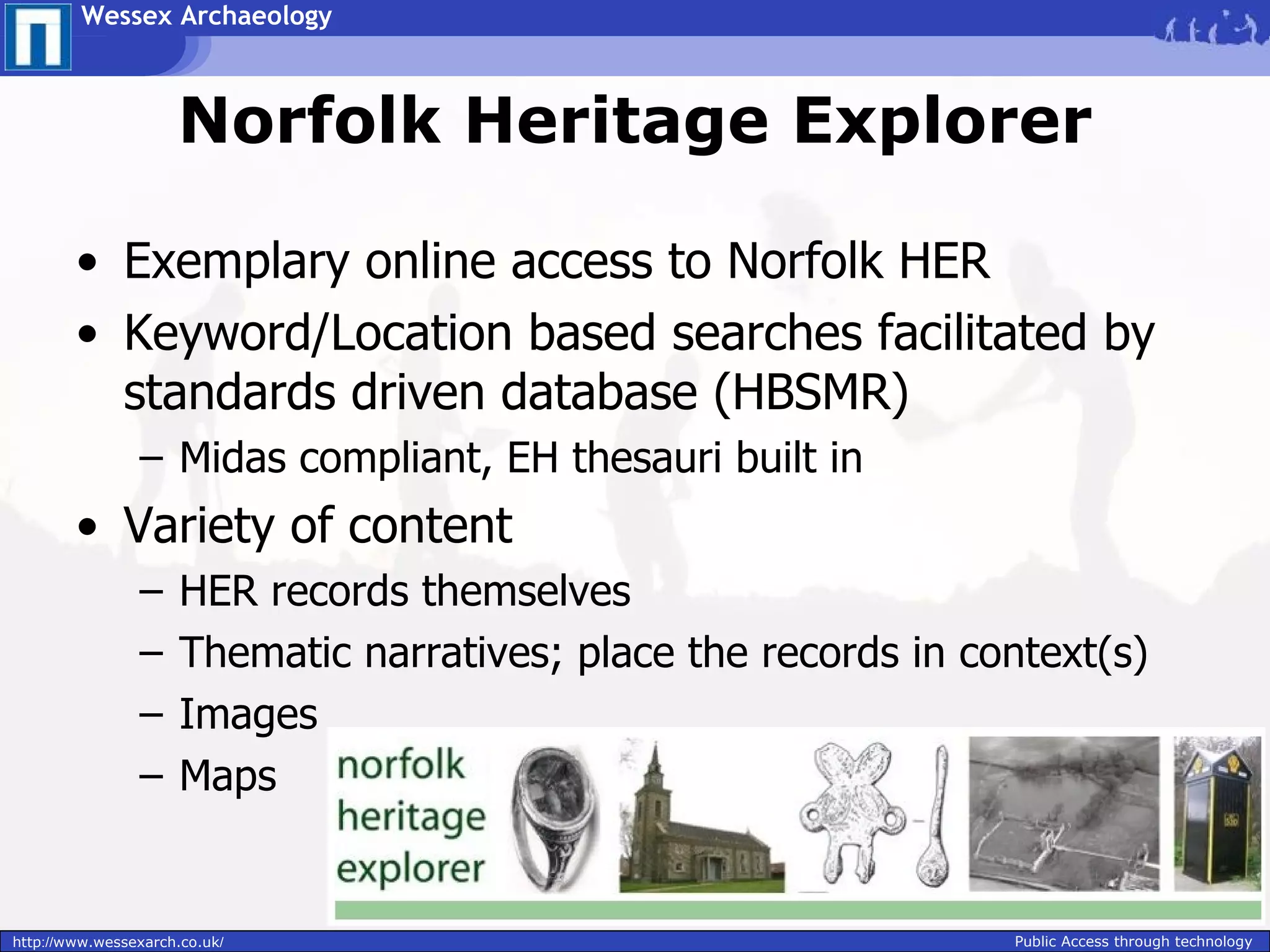 Wessex Archaeology



                     Norfolk Heritage Explorer

        • Exemplary online access to Norfolk HER
        • Keyword/Location based searches facilitated by
          standards driven database (HBSMR)
                – Midas compliant, EH thesauri built in
        • Variety of content
                –     HER records themselves
                –     Thematic narratives; place the records in context(s)
                –     Images
                –     Maps


http://www.wessexarch.co.uk/                                      Public Access through technology
 