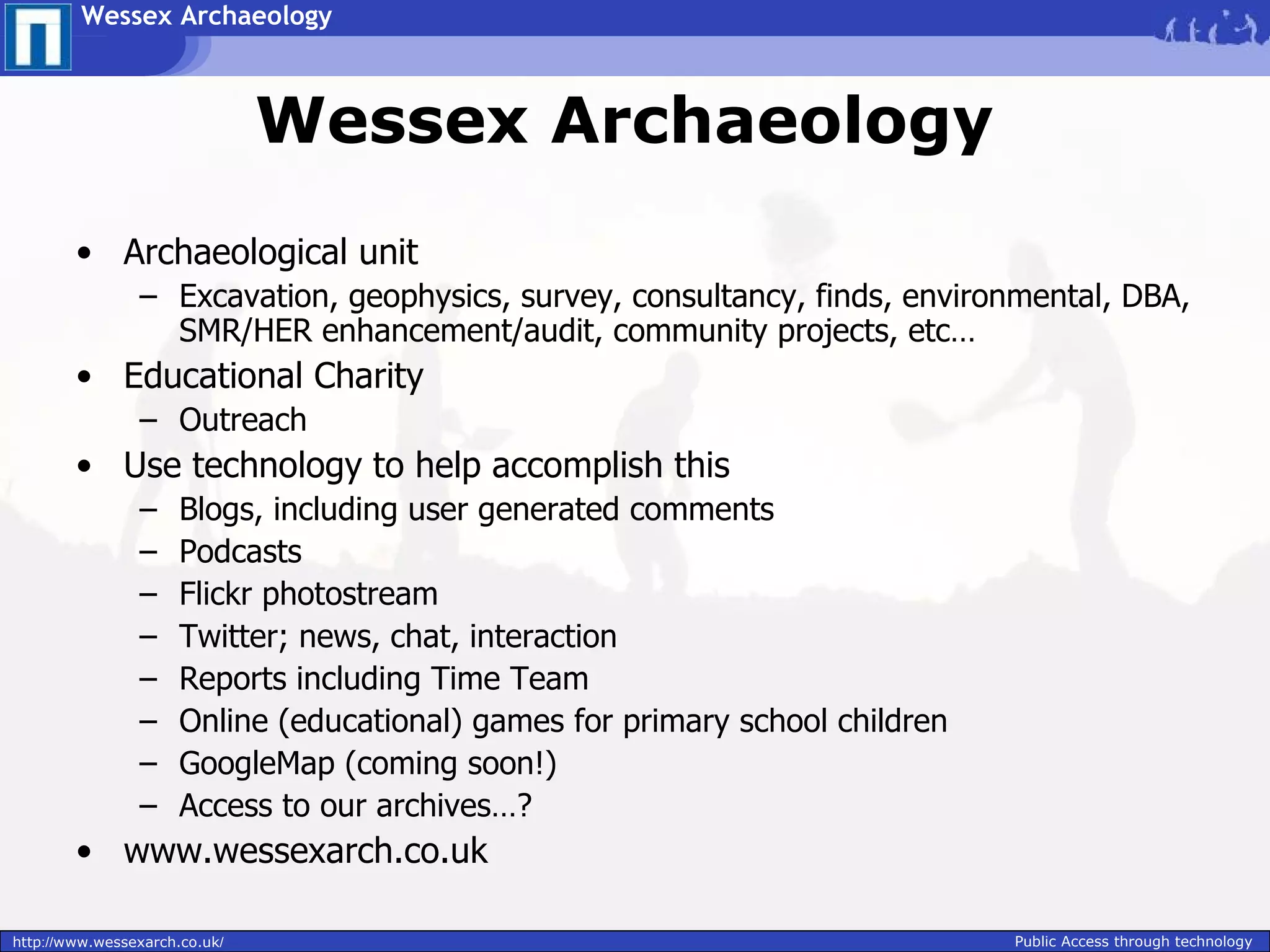 Wessex Archaeology



                               Wessex Archaeology
        • Archaeological unit
                – Excavation, geophysics, survey, consultancy, finds, environmental, DBA,
                  SMR/HER enhancement/audit, community projects, etc…
        • Educational Charity
                – Outreach
        • Use technology to help accomplish this
                –     Blogs, including user generated comments
                –     Podcasts
                –     Flickr photostream
                –     Twitter; news, chat, interaction
                –     Reports including Time Team
                –     Online (educational) games for primary school children
                –     GoogleMap (coming soon!)
                –     Access to our archives…?
        • www.wessexarch.co.uk

http://www.wessexarch.co.uk/                                                   Public Access through technology
 