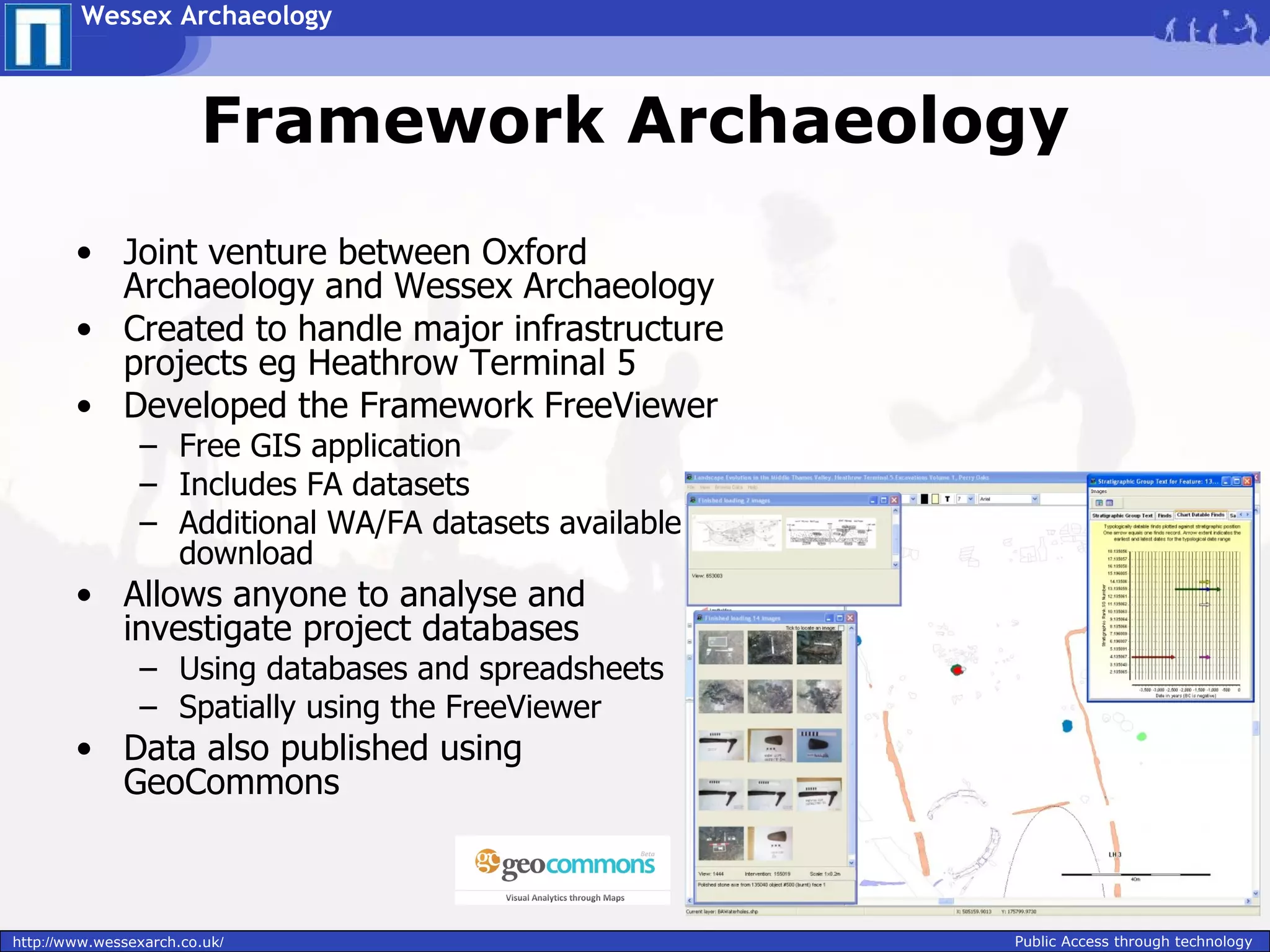 Wessex Archaeology



                        Framework Archaeology
        • Joint venture between Oxford
          Archaeology and Wessex Archaeology
        • Created to handle major infrastructure
          projects eg Heathrow Terminal 5
        • Developed the Framework FreeViewer
                – Free GIS application
                – Includes FA datasets
                – Additional WA/FA datasets available for
                  download
        • Allows anyone to analyse and
          investigate project databases
                – Using databases and spreadsheets
                – Spatially using the FreeViewer
        • Data also published using
          GeoCommons



http://www.wessexarch.co.uk/                                Public Access through technology
 