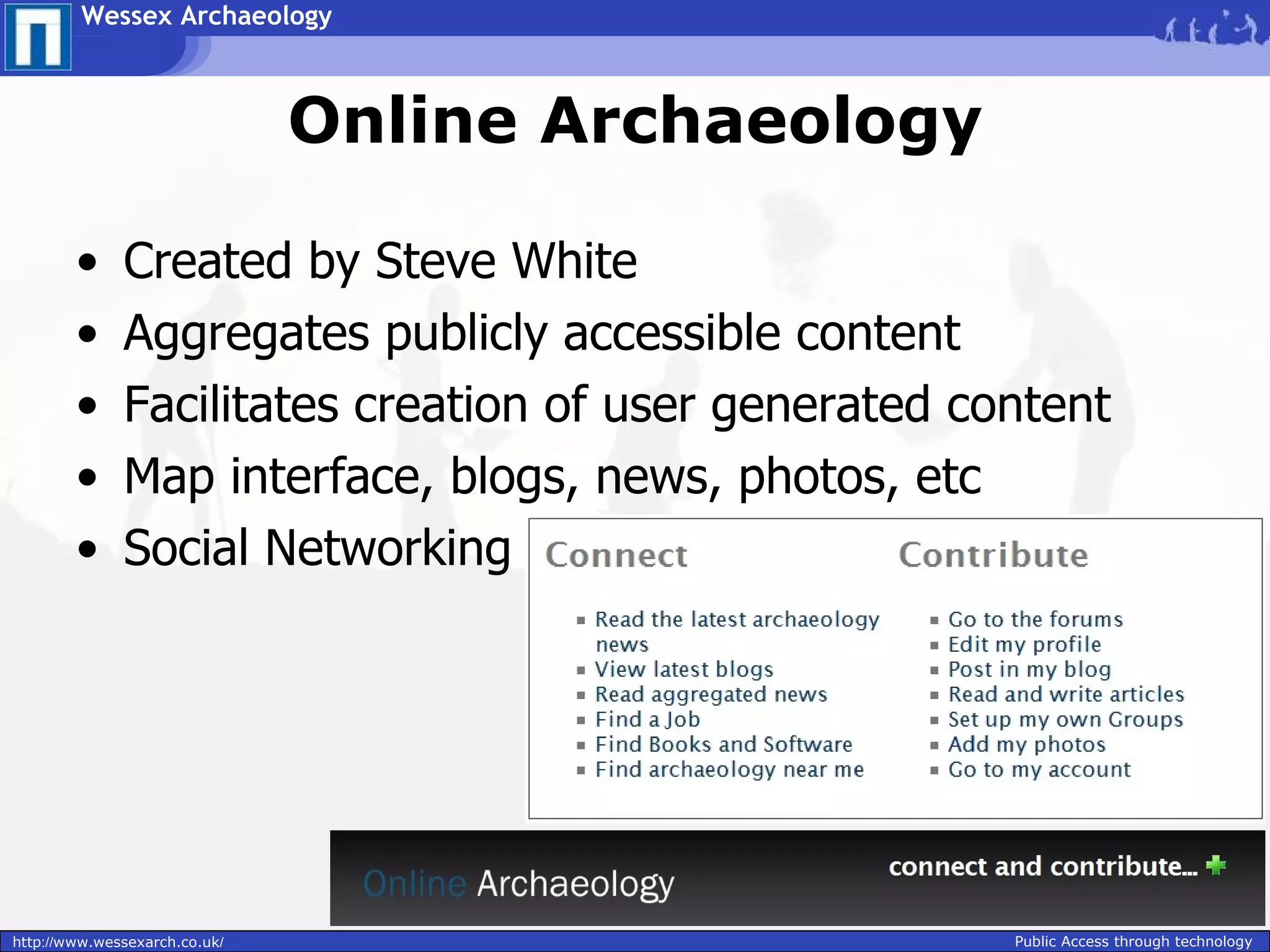 Wessex Archaeology



                               Online Archaeology

        •     Created by Steve White
        •     Aggregates publicly accessible content
        •     Facilitates creation of user generated content
        •     Map interface, blogs, news, photos, etc
        •     Social Networking




http://www.wessexarch.co.uk/                           Public Access through technology
 